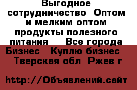 Выгодное сотрудничество! Оптом и мелким оптом продукты полезного питания.  - Все города Бизнес » Куплю бизнес   . Тверская обл.,Ржев г.